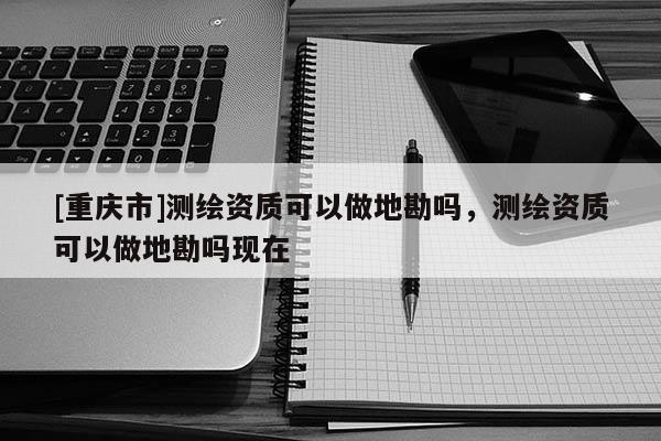 [重慶市]測繪資質(zhì)可以做地勘嗎，測繪資質(zhì)可以做地勘嗎現(xiàn)在