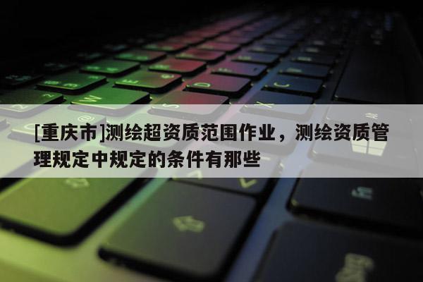 [重慶市]測(cè)繪超資質(zhì)范圍作業(yè)，測(cè)繪資質(zhì)管理規(guī)定中規(guī)定的條件有那些