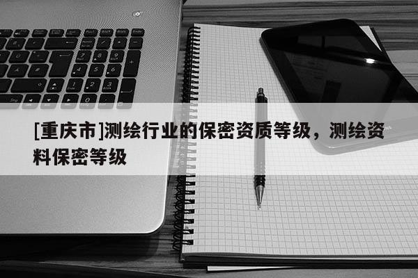 [重慶市]測(cè)繪行業(yè)的保密資質(zhì)等級(jí)，測(cè)繪資料保密等級(jí)