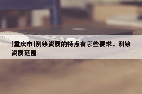 [重慶市]測繪資質(zhì)的特點有哪些要求，測繪資質(zhì)范圍