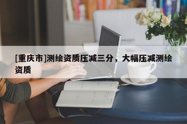 [重慶市]測繪資質(zhì)壓減三分，大幅壓減測繪資質(zhì)