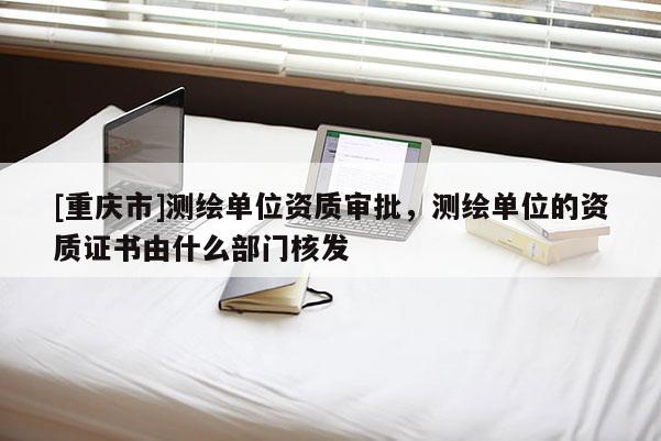 [重慶市]測(cè)繪單位資質(zhì)審批，測(cè)繪單位的資質(zhì)證書(shū)由什么部門核發(fā)