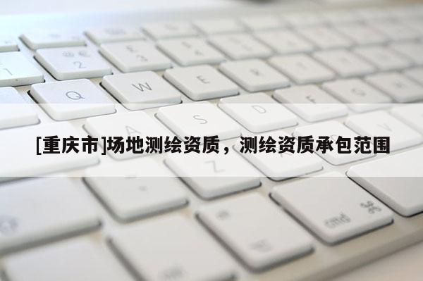 [重慶市]場(chǎng)地測(cè)繪資質(zhì)，測(cè)繪資質(zhì)承包范圍