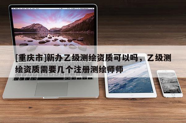 [重慶市]新辦乙級測繪資質(zhì)可以嗎，乙級測繪資質(zhì)需要幾個注冊測繪師師