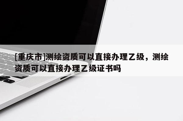 [重慶市]測(cè)繪資質(zhì)可以直接辦理乙級(jí)，測(cè)繪資質(zhì)可以直接辦理乙級(jí)證書(shū)嗎