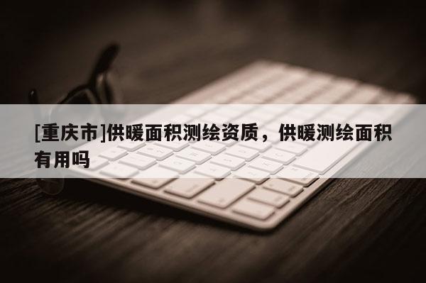 [重慶市]供暖面積測(cè)繪資質(zhì)，供暖測(cè)繪面積有用嗎