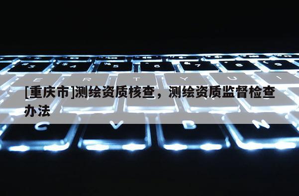 [重慶市]測繪資質(zhì)核查，測繪資質(zhì)監(jiān)督檢查辦法