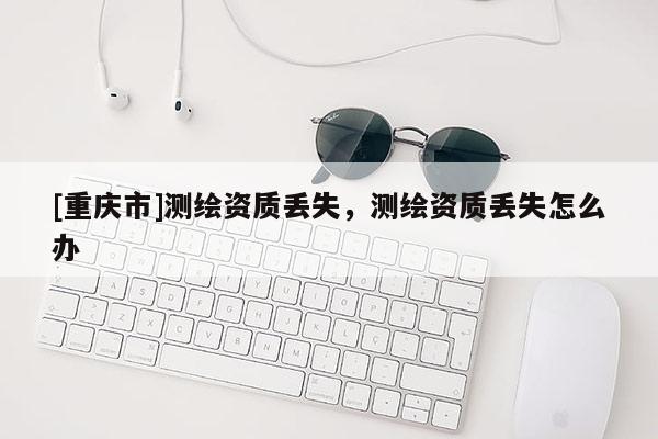 [重慶市]測繪資質(zhì)丟失，測繪資質(zhì)丟失怎么辦
