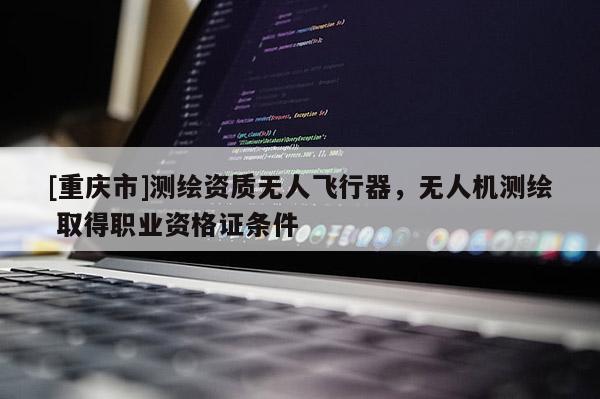 [重慶市]測(cè)繪資質(zhì)無(wú)人飛行器，無(wú)人機(jī)測(cè)繪 取得職業(yè)資格證條件