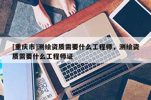 [重慶市]測(cè)繪資質(zhì)需要什么工程師，測(cè)繪資質(zhì)需要什么工程師證