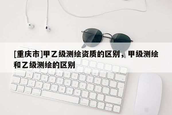 [重慶市]甲乙級測繪資質(zhì)的區(qū)別，甲級測繪和乙級測繪的區(qū)別