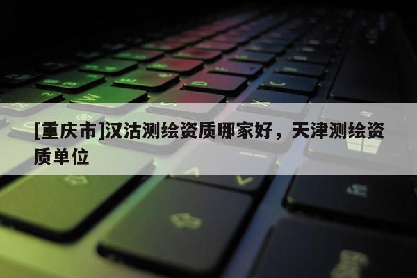 [重慶市]漢沽測繪資質(zhì)哪家好，天津測繪資質(zhì)單位