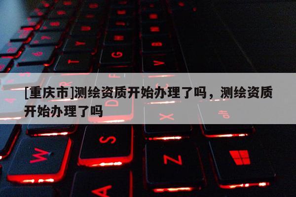 [重慶市]測繪資質(zhì)開始辦理了嗎，測繪資質(zhì)開始辦理了嗎
