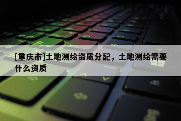 [重慶市]土地測(cè)繪資質(zhì)分配，土地測(cè)繪需要什么資質(zhì)