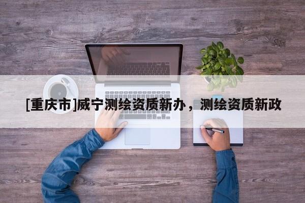 [重慶市]威寧測(cè)繪資質(zhì)新辦，測(cè)繪資質(zhì)新政