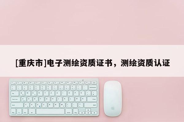 [重慶市]電子測繪資質(zhì)證書，測繪資質(zhì)認證