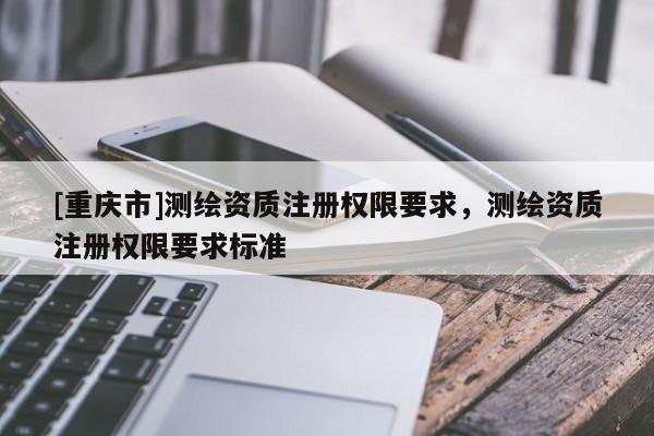 [重慶市]測繪資質(zhì)注冊權(quán)限要求，測繪資質(zhì)注冊權(quán)限要求標準
