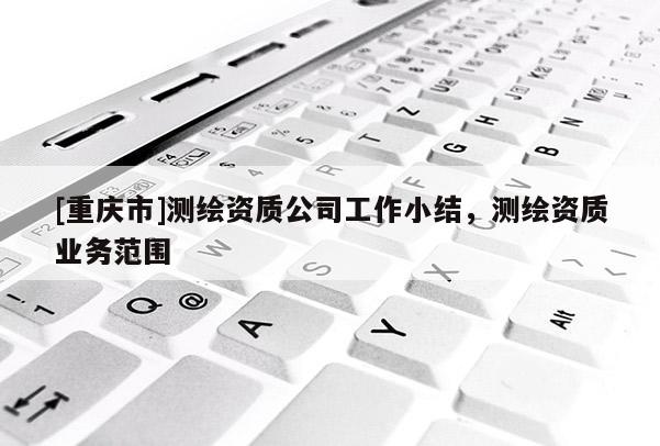 [重慶市]測(cè)繪資質(zhì)公司工作小結(jié)，測(cè)繪資質(zhì)業(yè)務(wù)范圍