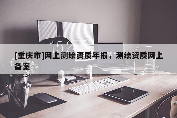 [重慶市]網(wǎng)上測(cè)繪資質(zhì)年報(bào)，測(cè)繪資質(zhì)網(wǎng)上備案