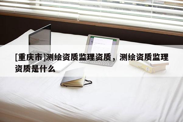 [重慶市]測(cè)繪資質(zhì)監(jiān)理資質(zhì)，測(cè)繪資質(zhì)監(jiān)理資質(zhì)是什么