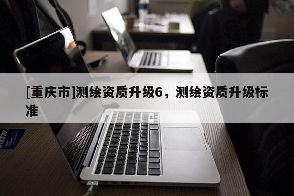 [重慶市]測(cè)繪資質(zhì)升級(jí)6，測(cè)繪資質(zhì)升級(jí)標(biāo)準(zhǔn)