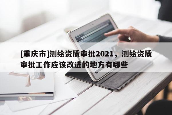 [重慶市]測(cè)繪資質(zhì)審批2021，測(cè)繪資質(zhì)審批工作應(yīng)該改進(jìn)的地方有哪些