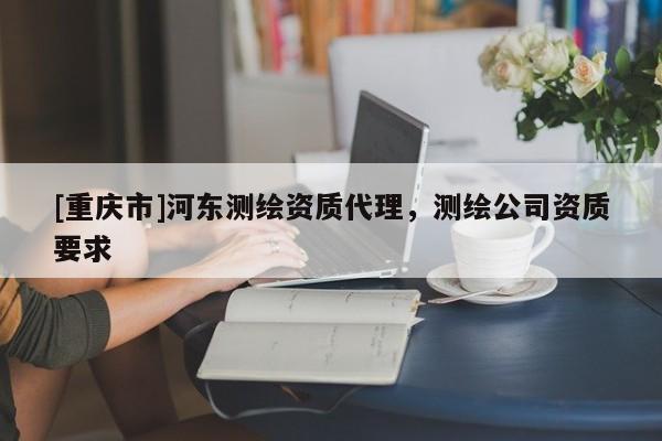 [重慶市]河?xùn)|測繪資質(zhì) *** ，測繪公司資質(zhì)要求
