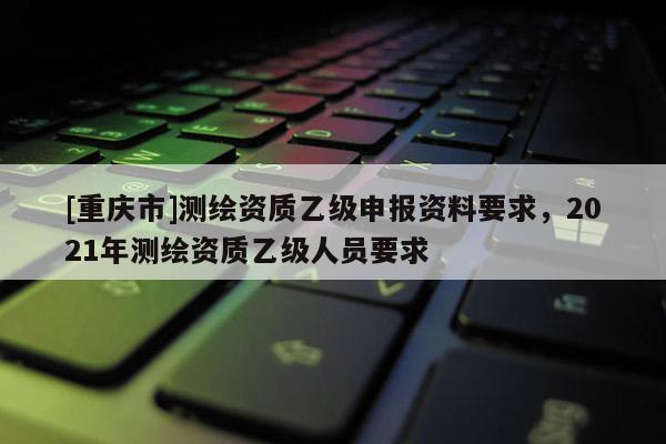[重慶市]測繪資質(zhì)乙級申報資料要求，2021年測繪資質(zhì)乙級人員要求