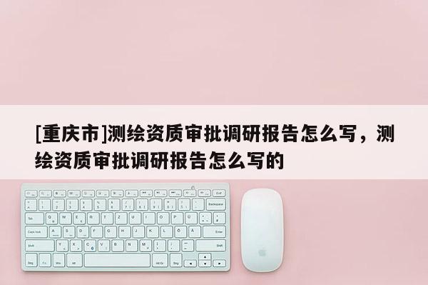 [重慶市]測繪資質(zhì)審批調(diào)研報告怎么寫，測繪資質(zhì)審批調(diào)研報告怎么寫的