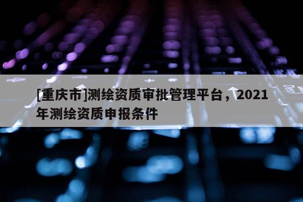 [重慶市]測繪資質審批管理平臺，2021年測繪資質申報條件