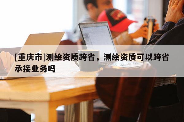 [重慶市]測繪資質(zhì)跨省，測繪資質(zhì)可以跨省承接業(yè)務(wù)嗎