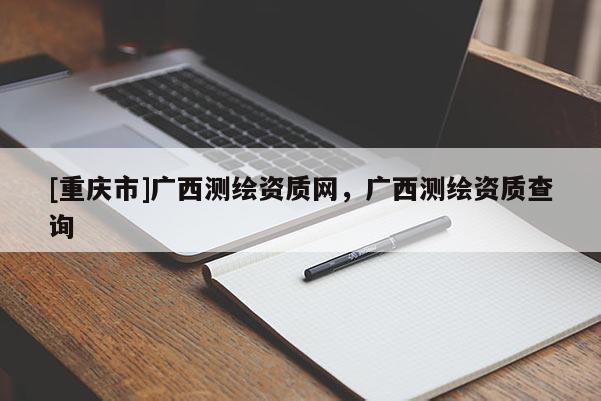 [重慶市]廣西測(cè)繪資質(zhì)網(wǎng)，廣西測(cè)繪資質(zhì)查詢