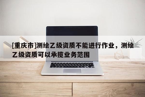 [重慶市]測繪乙級資質(zhì)不能進行作業(yè)，測繪乙級資質(zhì)可以承攬業(yè)務(wù)范圍