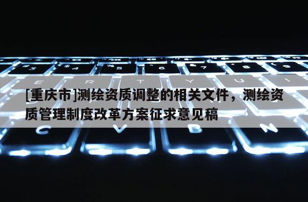 [重慶市]測繪資質(zhì)調(diào)整的相關(guān)文件，測繪資質(zhì)管理制度改革方案征求意見稿