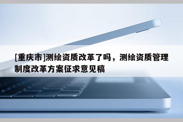 [重慶市]測繪資質(zhì)改革了嗎，測繪資質(zhì)管理制度改革方案征求意見稿