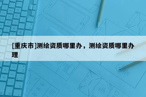 [重慶市]測(cè)繪資質(zhì)哪里辦，測(cè)繪資質(zhì)哪里辦理