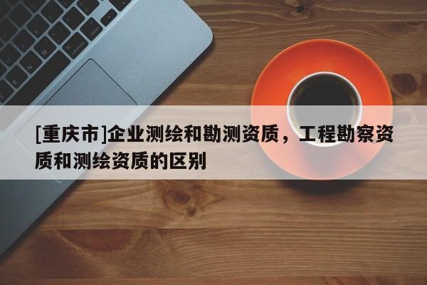 [重慶市]企業(yè)測繪和勘測資質(zhì)，工程勘察資質(zhì)和測繪資質(zhì)的區(qū)別