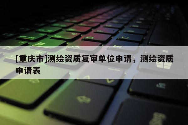 [重慶市]測繪資質復審單位申請，測繪資質申請表