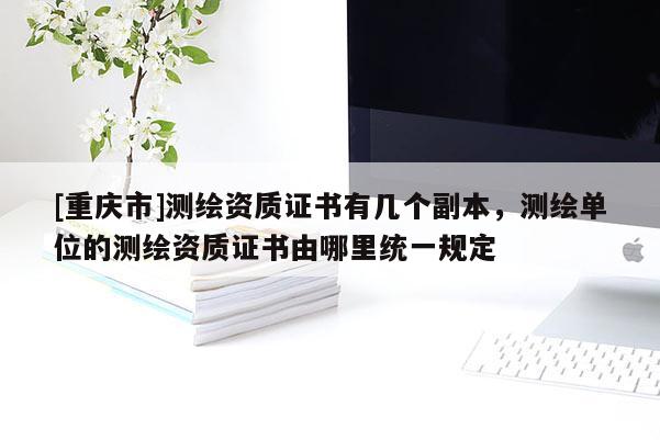 [重慶市]測繪資質(zhì)證書有幾個副本，測繪單位的測繪資質(zhì)證書由哪里統(tǒng)一規(guī)定