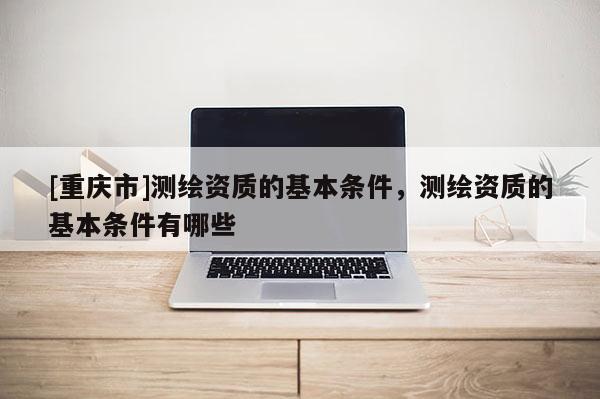 [重慶市]測繪資質的基本條件，測繪資質的基本條件有哪些