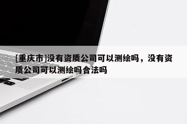 [重慶市]沒(méi)有資質(zhì)公司可以測(cè)繪嗎，沒(méi)有資質(zhì)公司可以測(cè)繪嗎合法嗎