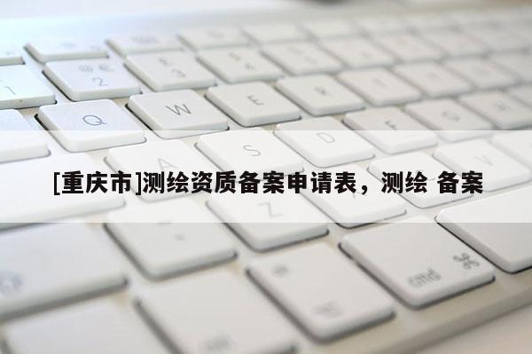 [重慶市]測繪資質備案申請表，測繪 備案