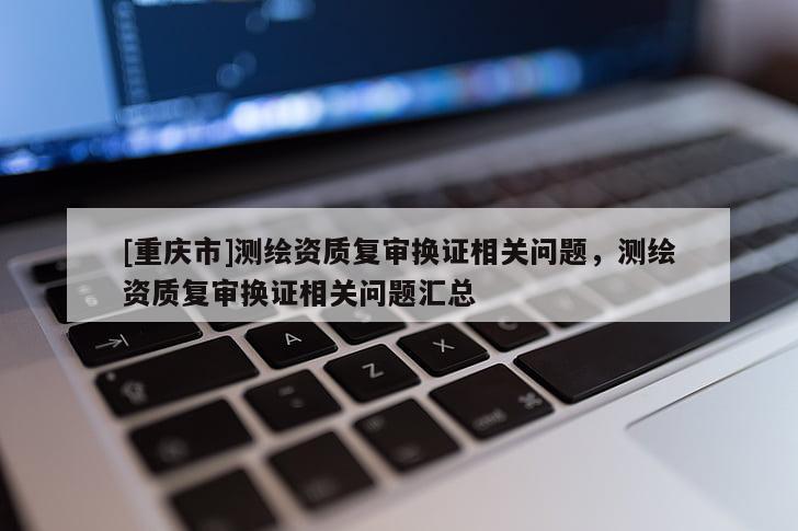 [重慶市]測(cè)繪資質(zhì)復(fù)審換證相關(guān)問(wèn)題，測(cè)繪資質(zhì)復(fù)審換證相關(guān)問(wèn)題匯總