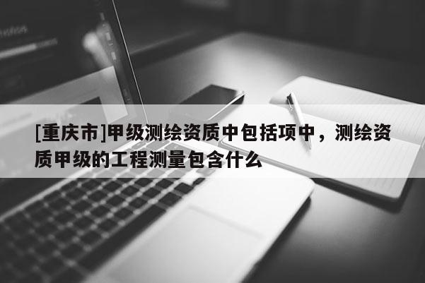 [重慶市]甲級測繪資質(zhì)中包括項(xiàng)中，測繪資質(zhì)甲級的工程測量包含什么