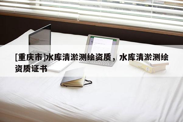 [重慶市]水庫(kù)清淤測(cè)繪資質(zhì)，水庫(kù)清淤測(cè)繪資質(zhì)證書