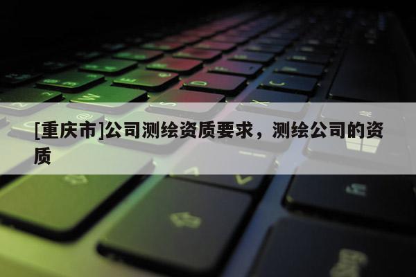 [重慶市]公司測繪資質(zhì)要求，測繪公司的資質(zhì)