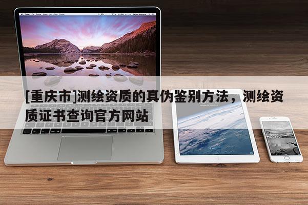 [重慶市]測繪資質(zhì)的真?zhèn)舞b別 *** ，測繪資質(zhì)證書查詢官方網(wǎng)站