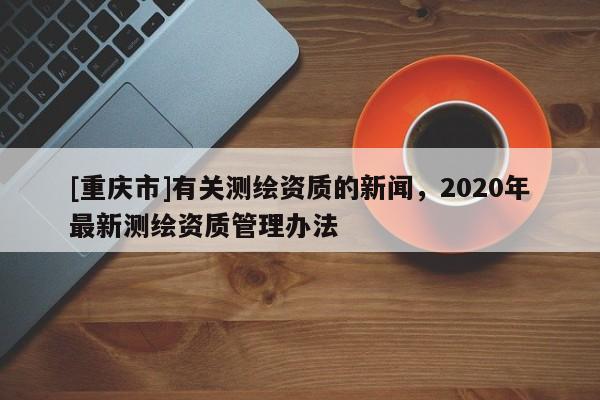 [重慶市]有關(guān)測(cè)繪資質(zhì)的新聞，2020年最新測(cè)繪資質(zhì)管理辦法