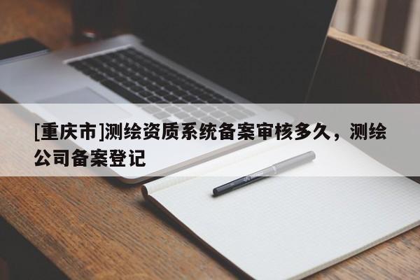 [重慶市]測(cè)繪資質(zhì)系統(tǒng)備案審核多久，測(cè)繪公司備案登記