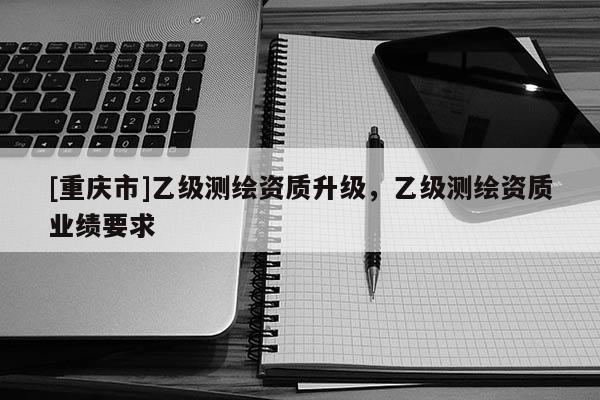[重慶市]乙級測繪資質(zhì)升級，乙級測繪資質(zhì)業(yè)績要求